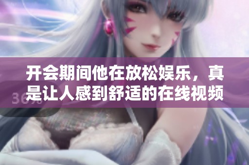 开会期间他在放松娱乐，真是让人感到舒适的在线视频