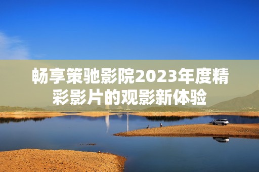 畅享策驰影院2023年度精彩影片的观影新体验