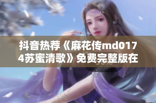 抖音热荐《麻花传md0174苏蜜清歌》免费完整版在线观看指南