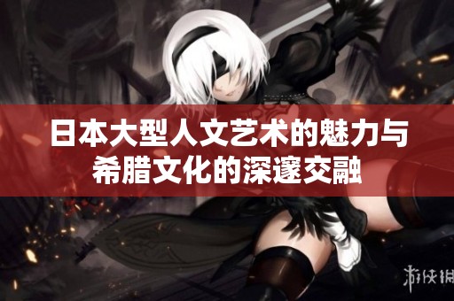 日本大型人文艺术的魅力与希腊文化的深邃交融