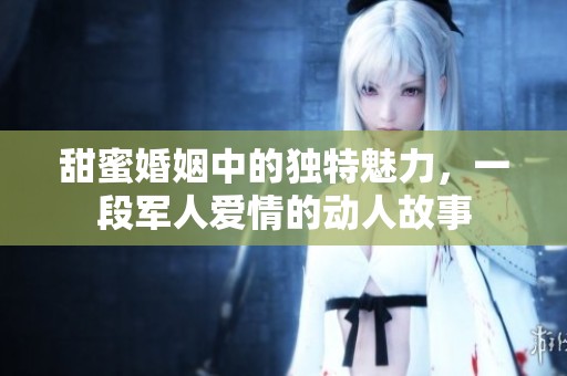 甜蜜婚姻中的独特魅力，一段军人爱情的动人故事
