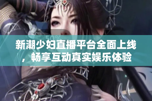 新潮少妇直播平台全面上线，畅享互动真实娱乐体验