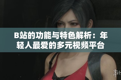 B站的功能与特色解析：年轻人最爱的多元视频平台