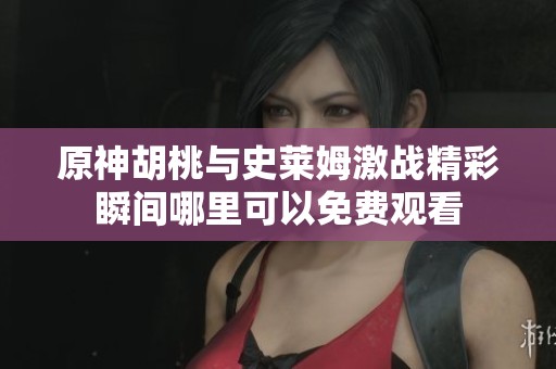 原神胡桃与史莱姆激战精彩瞬间哪里可以免费观看