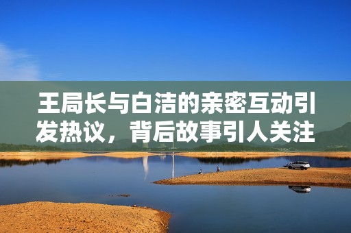 王局长与白洁的亲密互动引发热议，背后故事引人关注