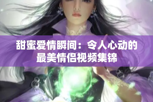 甜蜜爱情瞬间：令人心动的最美情侣视频集锦