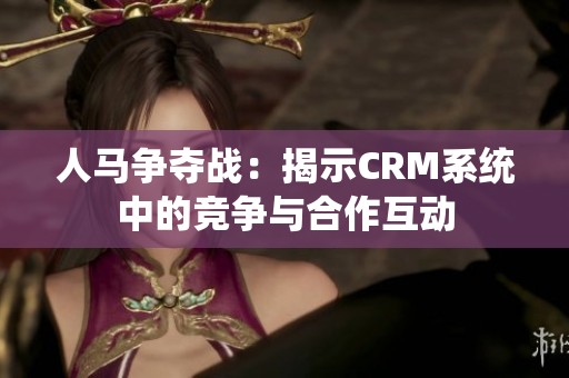 人马争夺战：揭示CRM系统中的竞争与合作互动