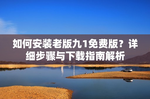 如何安装老版九1免费版？详细步骤与下载指南解析