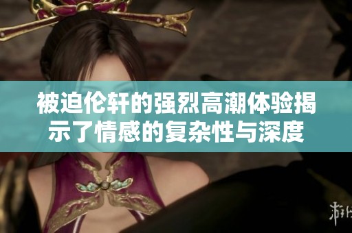 被迫伦轩的强烈高潮体验揭示了情感的复杂性与深度
