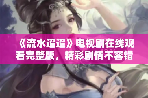 《流水迢迢》电视剧在线观看完整版，精彩剧情不容错过