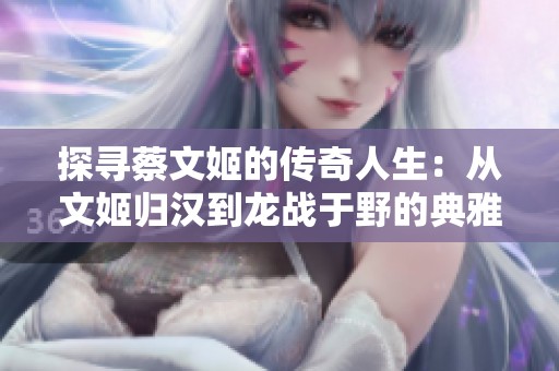 探寻蔡文姬的传奇人生：从文姬归汉到龙战于野的典雅之路