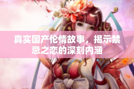 真实国产伦情故事，揭示禁忌之恋的深刻内涵