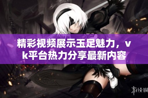 精彩视频展示玉足魅力，vk平台热力分享最新内容