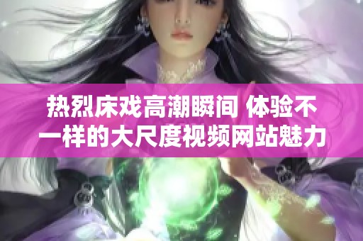 热烈床戏高潮瞬间 体验不一样的大尺度视频网站魅力