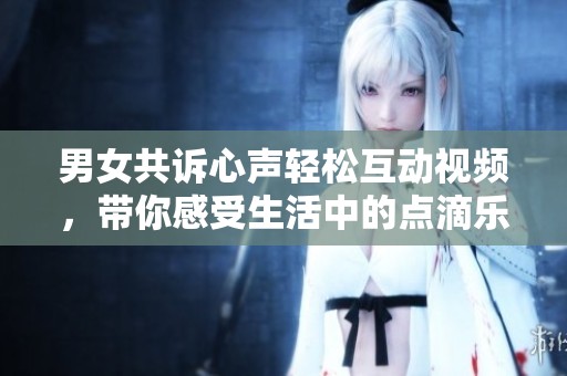 男女共诉心声轻松互动视频，带你感受生活中的点滴乐趣