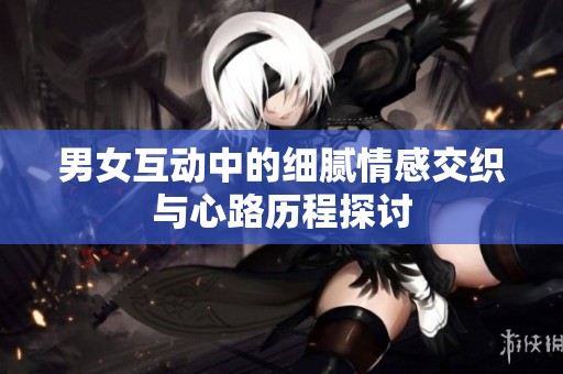男女互动中的细腻情感交织与心路历程探讨