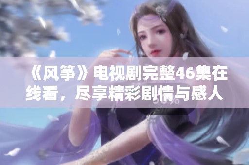 《风筝》电视剧完整46集在线看，尽享精彩剧情与感人故事