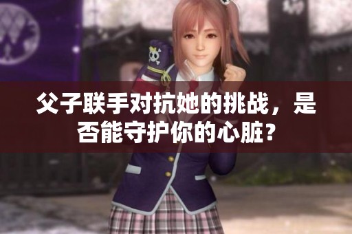 父子联手对抗她的挑战，是否能守护你的心脏？