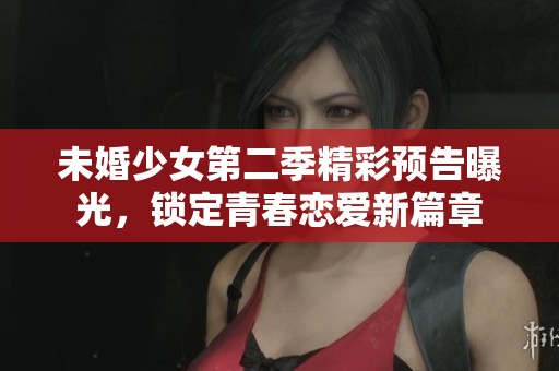 未婚少女第二季精彩预告曝光，锁定青春恋爱新篇章