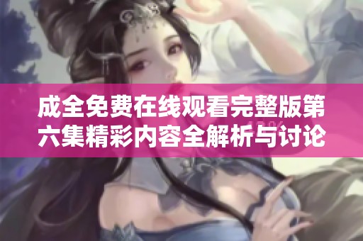 成全免费在线观看完整版第六集精彩内容全解析与讨论