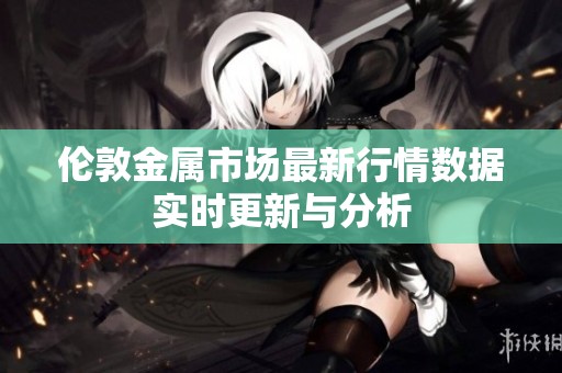 伦敦金属市场最新行情数据实时更新与分析