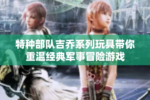特种部队吉乔系列玩具带你重温经典军事冒险游戏