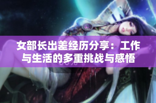 女部长出差经历分享：工作与生活的多重挑战与感悟