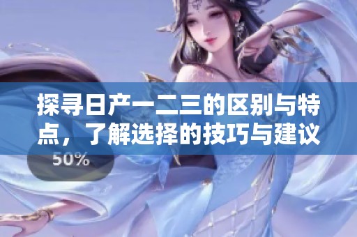 探寻日产一二三的区别与特点，了解选择的技巧与建议