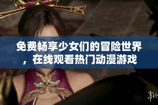 免费畅享少女们的冒险世界，在线观看热门动漫游戏