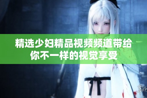 精选少妇精品视频频道带给你不一样的视觉享受