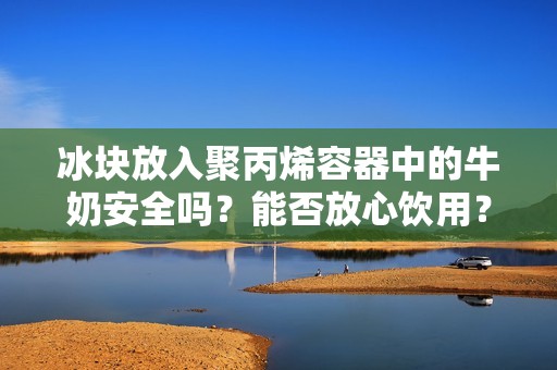 冰块放入聚丙烯容器中的牛奶安全吗？能否放心饮用？