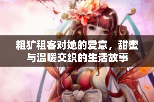 粗犷租客对她的爱意，甜蜜与温暖交织的生活故事
