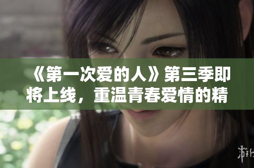 《第一次爱的人》第三季即将上线，重温青春爱情的精彩时刻