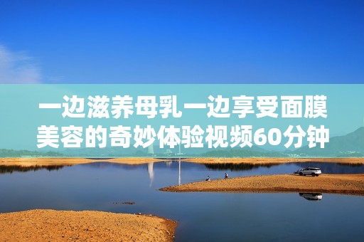 一边滋养母乳一边享受面膜美容的奇妙体验视频60分钟