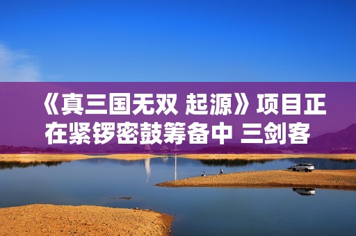 《真三国无双 起源》项目正在紧锣密鼓筹备中 三剑客将携新冒险再展英勇风采