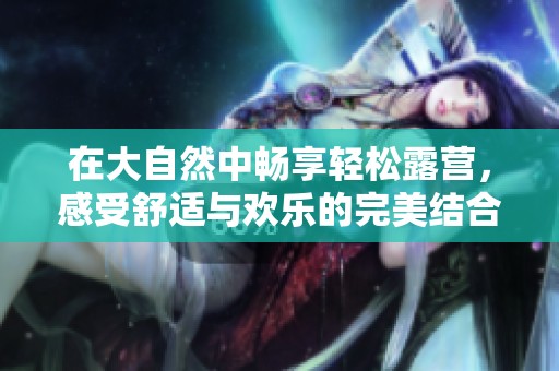 在大自然中畅享轻松露营，感受舒适与欢乐的完美结合