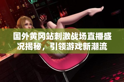 国外黄冈站刺激战场直播盛况揭秘，引领游戏新潮流
