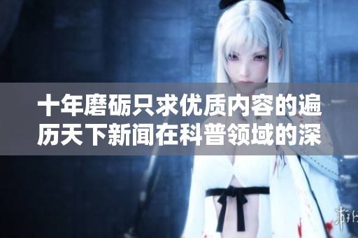 十年磨砺只求优质内容的遍历天下新闻在科普领域的深耕与探索