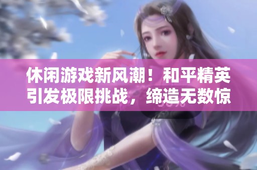 休闲游戏新风潮！和平精英引发极限挑战，缔造无数惊险传奇瞬间！