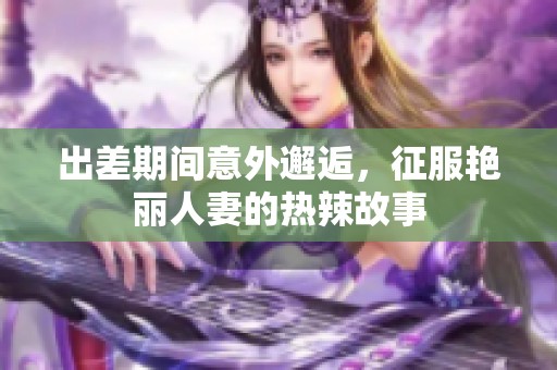 出差期间意外邂逅，征服艳丽人妻的热辣故事