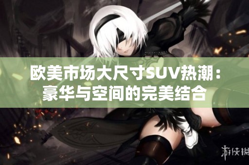 欧美市场大尺寸SUV热潮：豪华与空间的完美结合