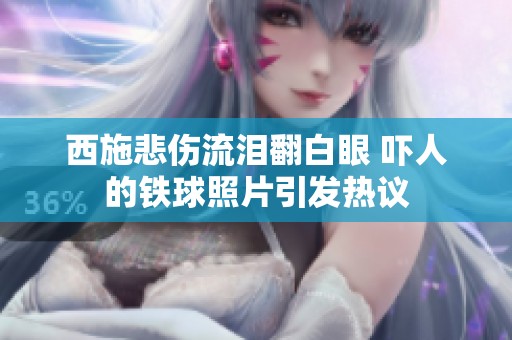 西施悲伤流泪翻白眼 吓人的铁球照片引发热议