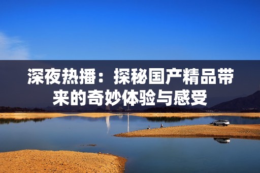 深夜热播：探秘国产精品带来的奇妙体验与感受