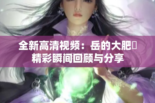 全新高清视频：岳的大肥坹精彩瞬间回顾与分享