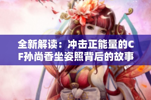 全新解读：冲击正能量的CF孙尚香坐姿照背后的故事与启示