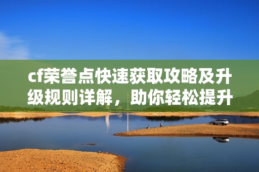 cf荣誉点快速获取攻略及升级规则详解，助你轻松提升游戏实力