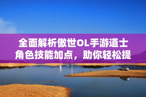 全面解析傲世OL手游道士角色技能加点，助你轻松提升战斗能力与策略选择