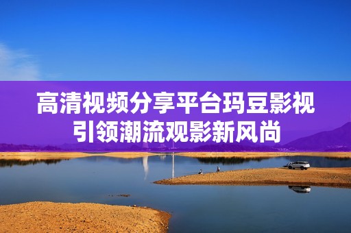 高清视频分享平台玛豆影视引领潮流观影新风尚