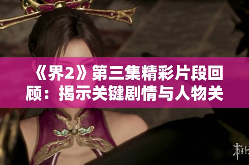 《界2》第三集精彩片段回顾：揭示关键剧情与人物关系