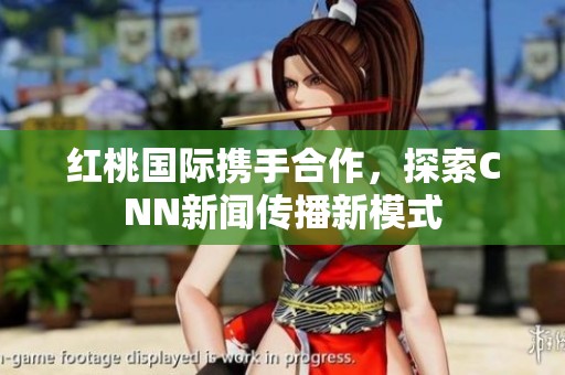 红桃国际携手合作，探索CNN新闻传播新模式